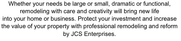Whether your needs be large or small, dramatic or functional,
remodeling with care and creativity will bring new life
into your home or business. Protect your investment and increase
the value of your property with professional remodeling and reform
by JCS Enterprises.