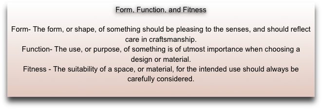 Form, Function, and Fitness

Form- The form, or shape, of something should be pleasing to the senses, and should reflect care in craftsmanship.
Function- The use, or purpose, of something is of utmost importance when choosing a 
design or material.
Fitness - The suitability of a space, or material, for the intended use should always be
carefully considered.