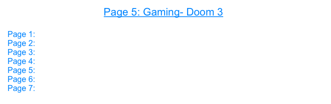 Page 5: Gaming- Doom 3

Page 1: Open GL
Page 2: 3D
Page 3: Core Image
Page 4: Gaming- UT 2004
Page 5: Gaming- Doom 3
Page 6: Gaming- Halo
Page 7: Prey