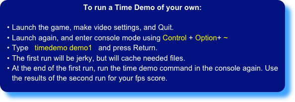 To run a Time Demo of your own:

Launch the game, make video settings, and Quit.
Launch again, and enter console mode using Control + Option+ ~
Type   timedemo demo1   and press Return.
The first run will be jerky, but will cache needed files.
At the end of the first run, run the time demo command in the console again. Use the results of the second run for your fps score.
