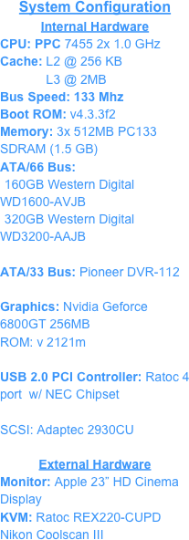 System Configuration
Internal Hardware
CPU: PPC 7455 2x 1.0 GHzCache: L2 @ 256 KB
             L3 @ 2MBBus Speed: 133 Mhz
Boot ROM: v4.3.3f2
Memory: 3x 512MB PC133 SDRAM (1.5 GB)ATA/66 Bus:
160GB Western Digital WD1600-AVJB
320GB Western Digital WD3200-AAJBATA/33 Bus: Pioneer DVR-112
Graphics: Nvidia Geforce 6800GT 256MB 
ROM: v 2121m
USB 2.0 PCI Controller: Ratoc 4 port  w/ NEC Chipset

SCSI: Adaptec 2930CU 

External Hardware
Monitor: Apple 23” HD Cinema Display 
KVM: Ratoc REX220-CUPD
Nikon Coolscan III
