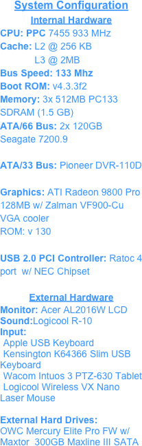 System Configuration
Internal Hardware
CPU: PPC 7455 933 MHzCache: L2 @ 256 KB
             L3 @ 2MBBus Speed: 133 Mhz
Boot ROM: v4.3.3f2
Memory: 3x 512MB PC133 SDRAM (1.5 GB)ATA/66 Bus: 2x 120GB  Seagate 7200.9
ATA/33 Bus: Pioneer DVR-110D
Graphics: ATI Radeon 9800 Pro 128MB w/ Zalman VF900-Cu VGA cooler
ROM: v 130
USB 2.0 PCI Controller: Ratoc 4 port  w/ NEC Chipset

External Hardware
Monitor: Acer AL2016W LCD
Sound:Logicool R-10
Input:
Apple USB Keyboard
Kensington K64366 Slim USB Keyboard
Wacom Intuos 3 PTZ-630 Tablet
Logicool Wireless VX Nano Laser Mouse

External Hard Drives:
OWC Mercury Elite Pro FW w/
Maxtor  300GB Maxline III SATA