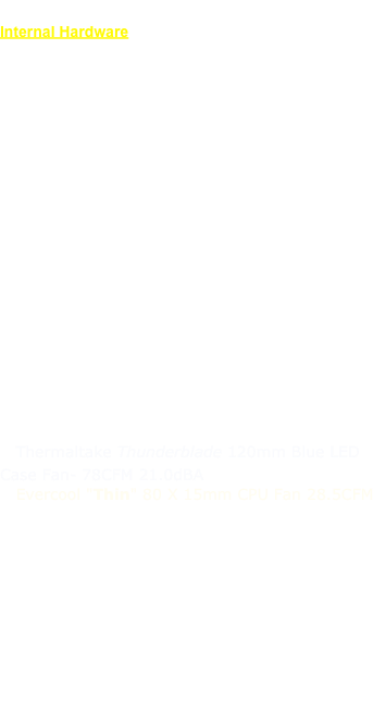 System Configuration
Internal Hardware
CPU: PowerLogix 7447A 2.0 GHzCache: L2 @ 512 KBBus Speed: 100 Mhz
Boot ROM: v4.2.8f1
Memory: 4x 512MB PC100/133 SDRAM (2 GB)ATA/66 Bus: 160GB Seagate 7200.7ATA/33 Bus: Pioneer DVR-116
Graphics: ATI Radeon 9800 Pro 256MB Mac EditionSATA PCI Controller: Firmtek Seritek 1V2E+2
  SATAII Western Digital 150GB Raptor
  SATAII Western Digital 640 GB Caviar Blue
USB 2.0 PCI Controller: System Talks 5 port (4+1) w/ NEC Chipset
  Front panel mounted USB 2.0 port

PSU: Zumax 500W (550W peak)  v2.01 ATX Dual Fan
Cooling: 
  Arctic Cooling ATI Silencer 1 rev 2 VGA cooler
  Thermaltake Thunderblade 120mm Blue LED Case Fan- 78CFM 21.0dBA
  Evercool "Thin" 80 X 15mm CPU Fan 28.5CFM
  Scythe Premium AL HDD Cooler Blue LED
  OwlTech 80 x 80 x 25mm Case Fan Blue LED 38 CFM

Misc. Lighting Effects
  5mm Blue LED “foot” lights
  5mm Blue LED front panel “Apple” backlight
  3mm Blue/White LED Power button  light
  2x 24 3mm LED strip Side panel backlighting

Custom wiring with UV Blue Sleeving and Molex connectors.